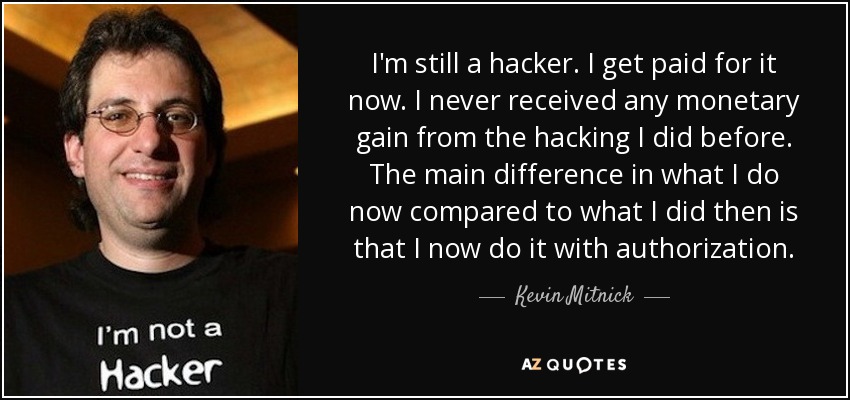 I'm still a hacker. I get paid for it now. I never received any monetary gain from the hacking I did before. The main difference in what I do now compared to what I did then is that I now do it with authorization. - Kevin Mitnick