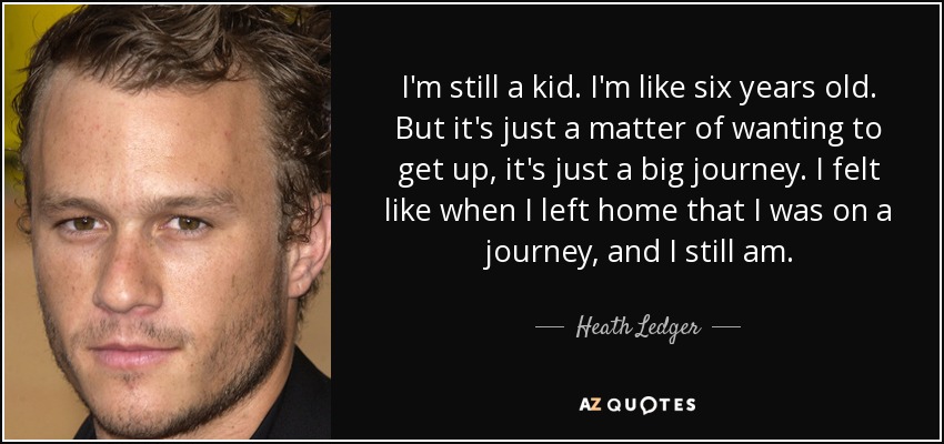 I'm still a kid. I'm like six years old. But it's just a matter of wanting to get up, it's just a big journey. I felt like when I left home that I was on a journey, and I still am. - Heath Ledger