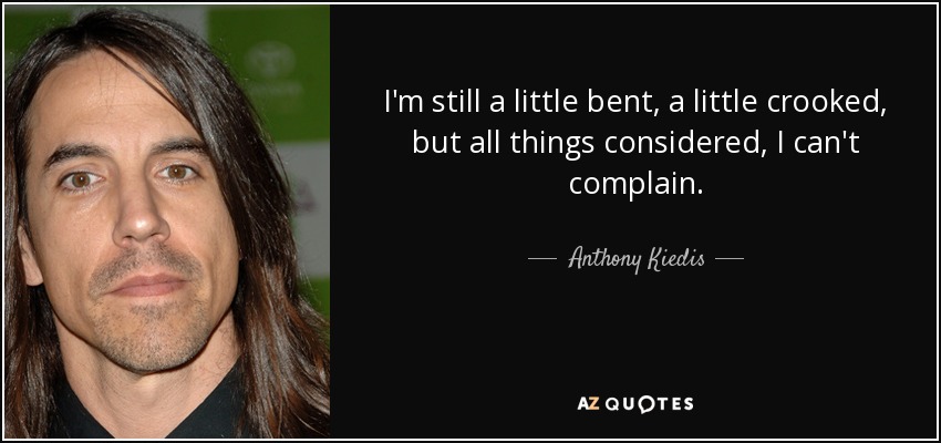 I'm still a little bent, a little crooked, but all things considered, I can't complain. - Anthony Kiedis