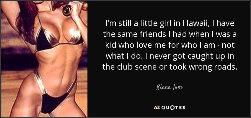 I'm still a little girl in Hawaii, I have the same friends I had when I was a kid who love me for who I am - not what I do. I never got caught up in the club scene or took wrong roads. - Kiana Tom