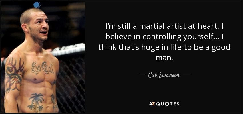 I'm still a martial artist at heart. I believe in controlling yourself... I think that's huge in life-to be a good man. - Cub Swanson