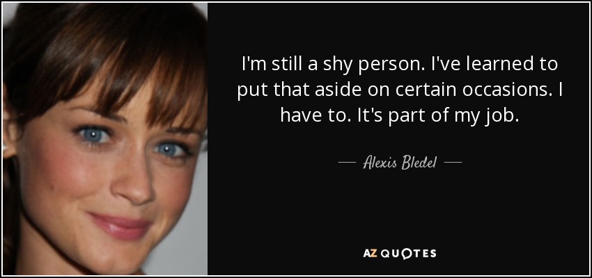I'm still a shy person. I've learned to put that aside on certain occasions. I have to. It's part of my job. - Alexis Bledel