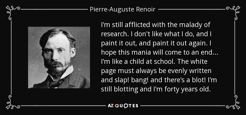 I'm still afflicted with the malady of research. I don't like what I do, and I paint it out, and paint it out again. I hope this mania will come to an end... I'm like a child at school. The white page must always be evenly written and slap! bang! and there's a blot! I'm still blotting and I'm forty years old. - Pierre-Auguste Renoir