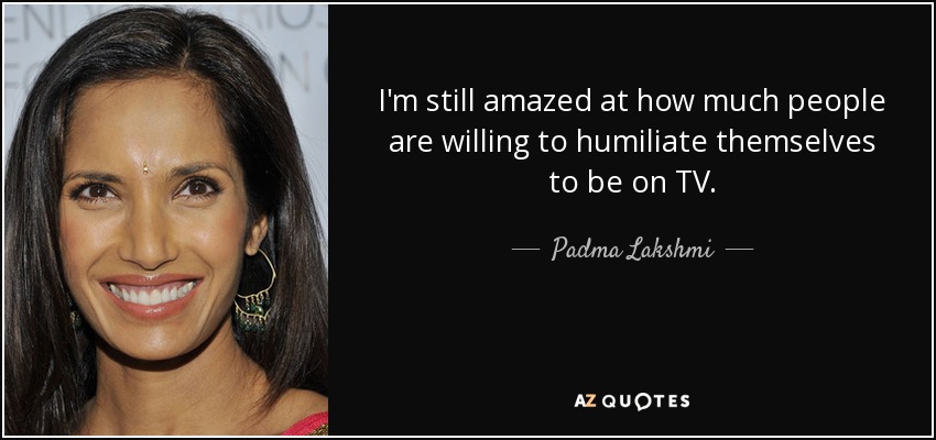 I'm still amazed at how much people are willing to humiliate themselves to be on TV. - Padma Lakshmi
