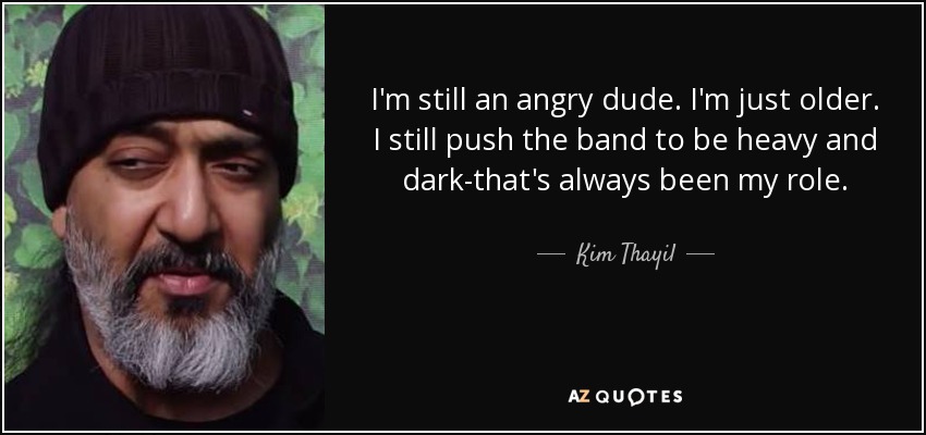 I'm still an angry dude. I'm just older. I still push the band to be heavy and dark-that's always been my role. - Kim Thayil