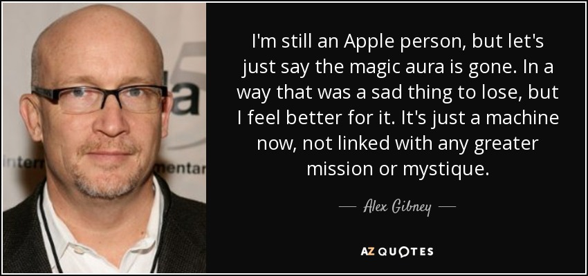 I'm still an Apple person, but let's just say the magic aura is gone. In a way that was a sad thing to lose, but I feel better for it. It's just a machine now, not linked with any greater mission or mystique. - Alex Gibney