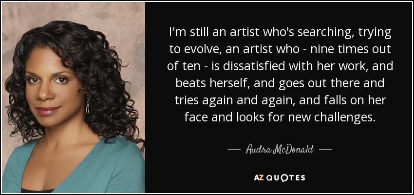 I'm still an artist who's searching, trying to evolve, an artist who - nine times out of ten - is dissatisfied with her work, and beats herself, and goes out there and tries again and again, and falls on her face and looks for new challenges. - Audra McDonald