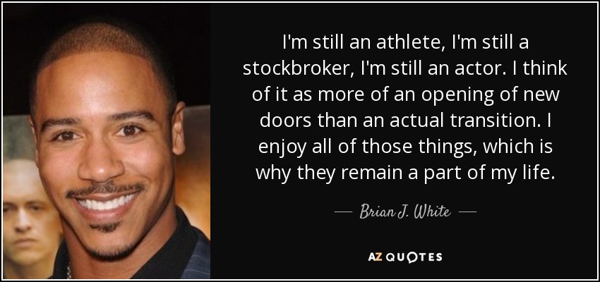I'm still an athlete, I'm still a stockbroker, I'm still an actor. I think of it as more of an opening of new doors than an actual transition. I enjoy all of those things, which is why they remain a part of my life. - Brian J. White