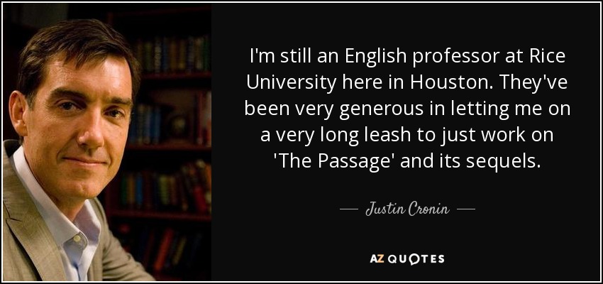 I'm still an English professor at Rice University here in Houston. They've been very generous in letting me on a very long leash to just work on 'The Passage' and its sequels. - Justin Cronin