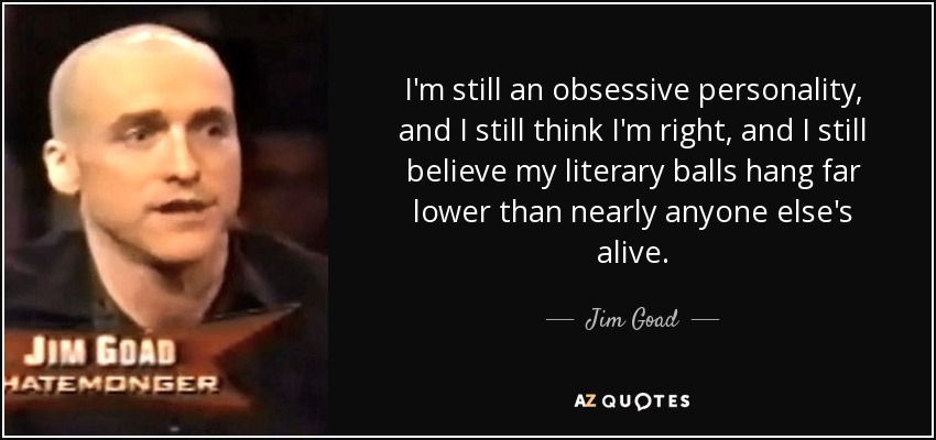 I'm still an obsessive personality, and I still think I'm right, and I still believe my literary balls hang far lower than nearly anyone else's alive. - Jim Goad