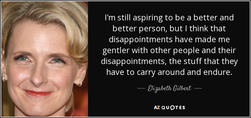 I'm still aspiring to be a better and better person, but I think that disappointments have made me gentler with other people and their disappointments, the stuff that they have to carry around and endure. - Elizabeth Gilbert