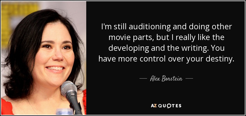 I'm still auditioning and doing other movie parts, but I really like the developing and the writing. You have more control over your destiny. - Alex Borstein