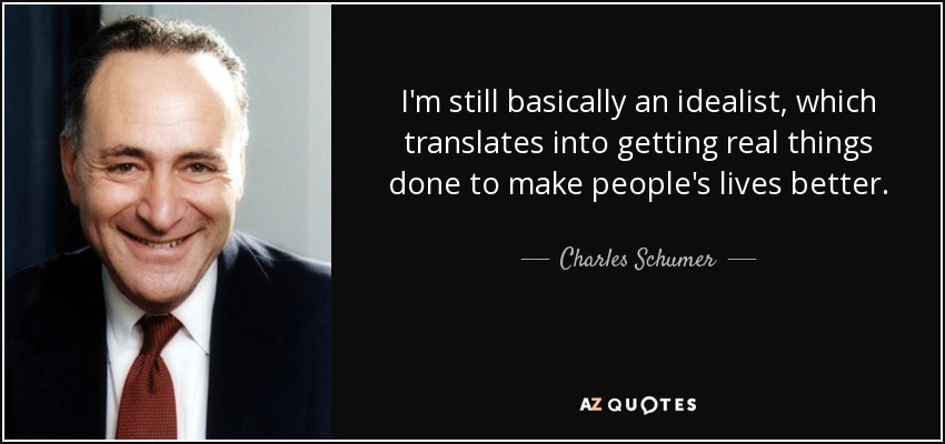 I'm still basically an idealist, which translates into getting real things done to make people's lives better. - Charles Schumer