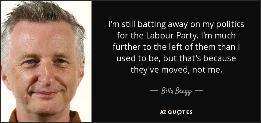 I'm still batting away on my politics for the Labour Party. I'm much further to the left of them than I used to be, but that's because they've moved, not me. - Billy Bragg