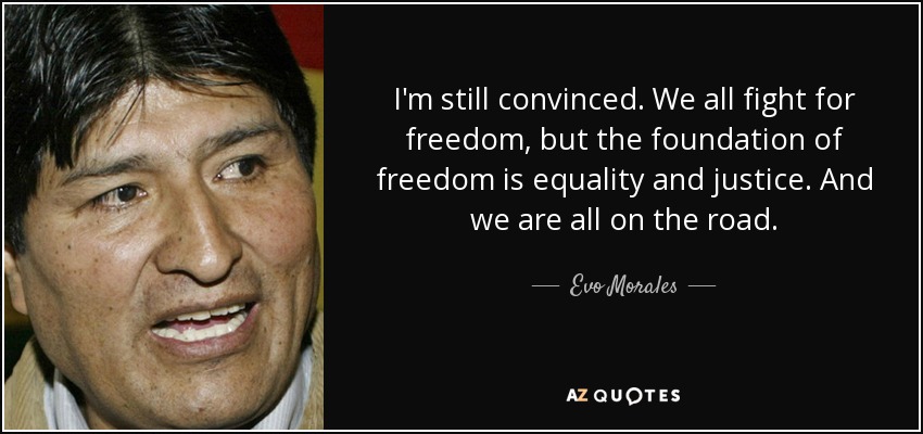 I'm still convinced. We all fight for freedom, but the foundation of freedom is equality and justice. And we are all on the road. - Evo Morales