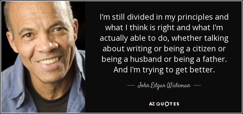 I'm still divided in my principles and what I think is right and what I'm actually able to do, whether talking about writing or being a citizen or being a husband or being a father. And I'm trying to get better. - John Edgar Wideman