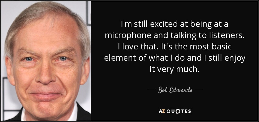 I'm still excited at being at a microphone and talking to listeners. I love that. It's the most basic element of what I do and I still enjoy it very much. - Bob Edwards