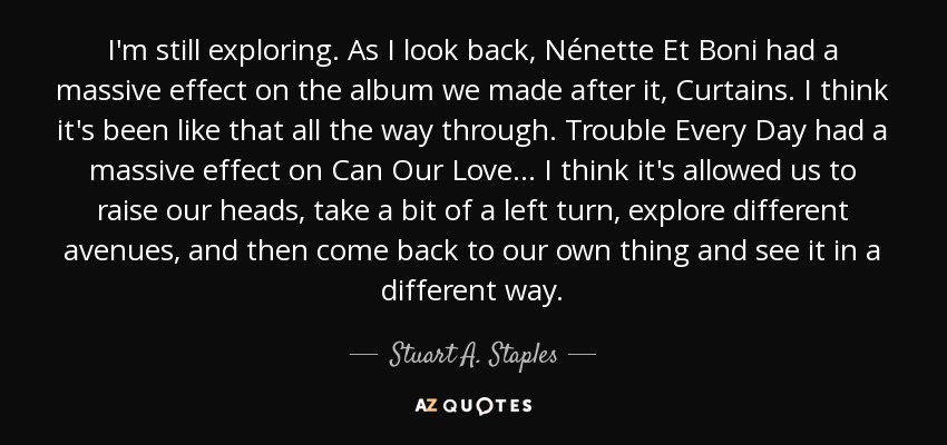 I'm still exploring. As I look back, Nénette Et Boni had a massive effect on the album we made after it, Curtains. I think it's been like that all the way through. Trouble Every Day had a massive effect on Can Our Love... I think it's allowed us to raise our heads, take a bit of a left turn, explore different avenues, and then come back to our own thing and see it in a different way. - Stuart A. Staples