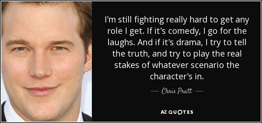 I'm still fighting really hard to get any role I get. If it's comedy, I go for the laughs. And if it's drama, I try to tell the truth, and try to play the real stakes of whatever scenario the character's in. - Chris Pratt