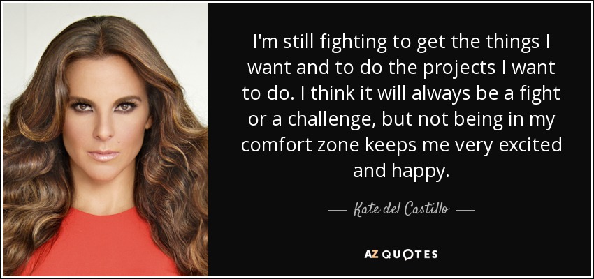 I'm still fighting to get the things I want and to do the projects I want to do. I think it will always be a fight or a challenge, but not being in my comfort zone keeps me very excited and happy. - Kate del Castillo