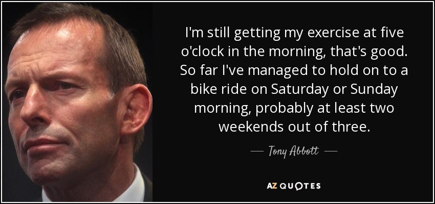 I'm still getting my exercise at five o'clock in the morning, that's good. So far I've managed to hold on to a bike ride on Saturday or Sunday morning, probably at least two weekends out of three. - Tony Abbott