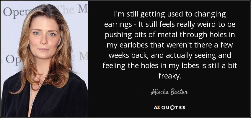 I'm still getting used to changing earrings - It still feels really weird to be pushing bits of metal through holes in my earlobes that weren't there a few weeks back, and actually seeing and feeling the holes in my lobes is still a bit freaky. - Mischa Barton