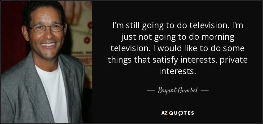 I'm still going to do television. I'm just not going to do morning television. I would like to do some things that satisfy interests, private interests. - Bryant Gumbel