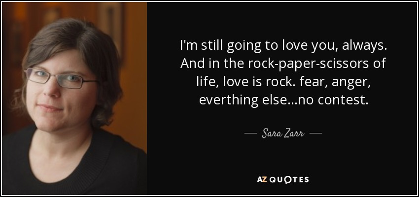 I'm still going to love you, always. And in the rock-paper-scissors of life, love is rock. fear, anger, everthing else...no contest. - Sara Zarr