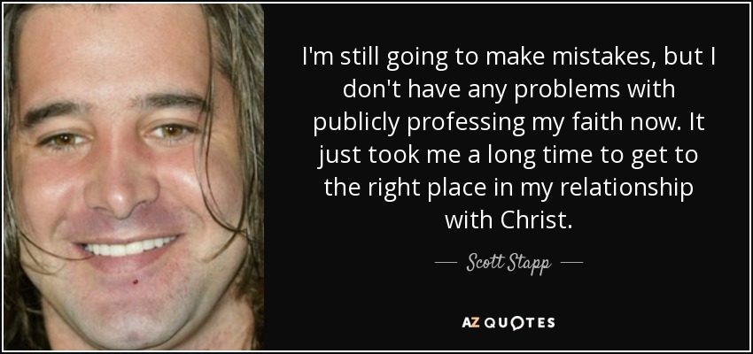 I'm still going to make mistakes, but I don't have any problems with publicly professing my faith now. It just took me a long time to get to the right place in my relationship with Christ. - Scott Stapp