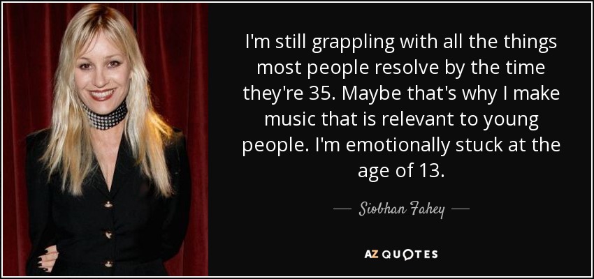 I'm still grappling with all the things most people resolve by the time they're 35. Maybe that's why I make music that is relevant to young people. I'm emotionally stuck at the age of 13. - Siobhan Fahey