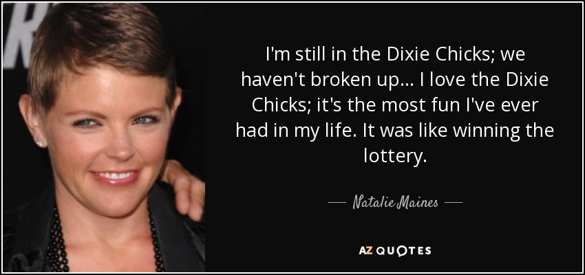 I'm still in the Dixie Chicks; we haven't broken up... I love the Dixie Chicks; it's the most fun I've ever had in my life. It was like winning the lottery. - Natalie Maines