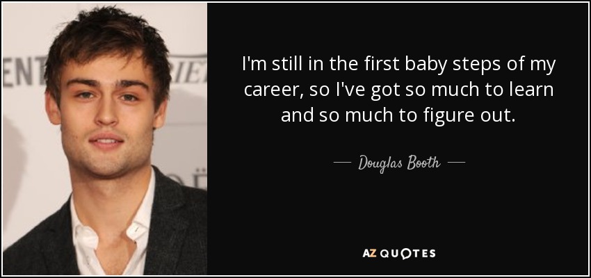I'm still in the first baby steps of my career, so I've got so much to learn and so much to figure out. - Douglas Booth