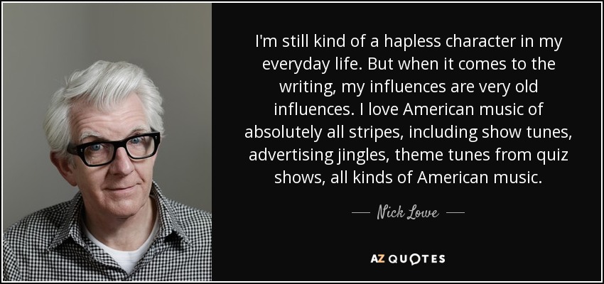I'm still kind of a hapless character in my everyday life. But when it comes to the writing, my influences are very old influences. I love American music of absolutely all stripes, including show tunes, advertising jingles, theme tunes from quiz shows, all kinds of American music. - Nick Lowe