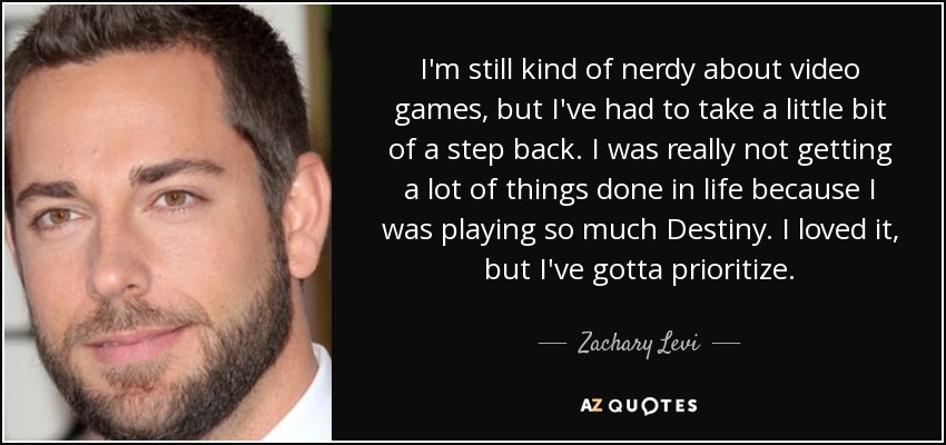 I'm still kind of nerdy about video games, but I've had to take a little bit of a step back. I was really not getting a lot of things done in life because I was playing so much Destiny. I loved it, but I've gotta prioritize. - Zachary Levi