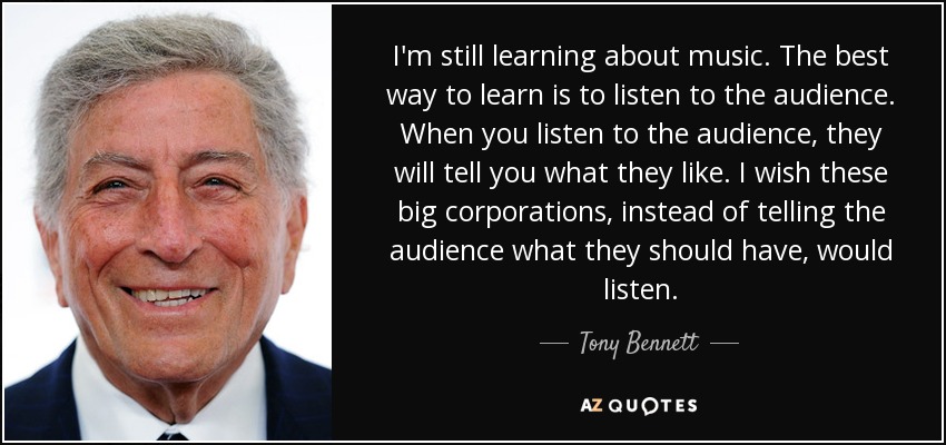 I'm still learning about music. The best way to learn is to listen to the audience. When you listen to the audience, they will tell you what they like. I wish these big corporations, instead of telling the audience what they should have, would listen. - Tony Bennett