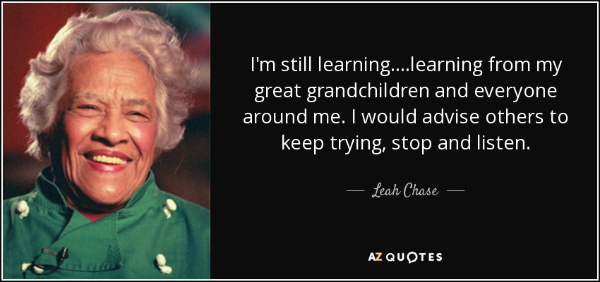 I'm still learning....learning from my great grandchildren and everyone around me. I would advise others to keep trying, stop and listen. - Leah Chase