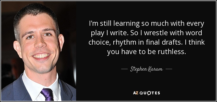 I'm still learning so much with every play I write. So I wrestle with word choice, rhythm in final drafts. I think you have to be ruthless. - Stephen Karam