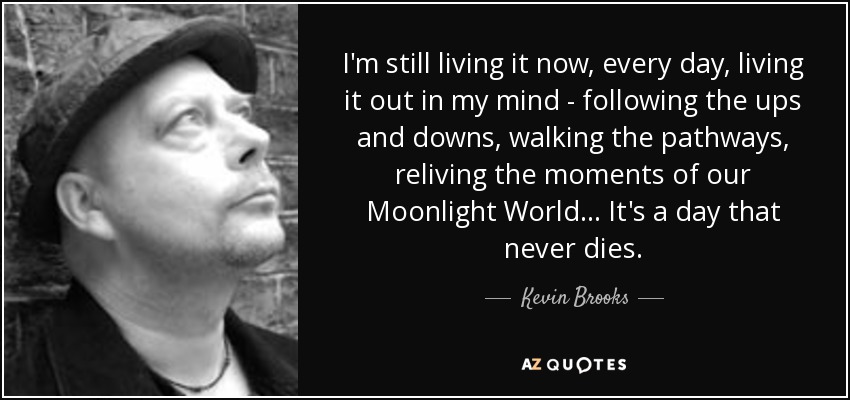 I'm still living it now, every day, living it out in my mind - following the ups and downs, walking the pathways, reliving the moments of our Moonlight World... It's a day that never dies. - Kevin Brooks