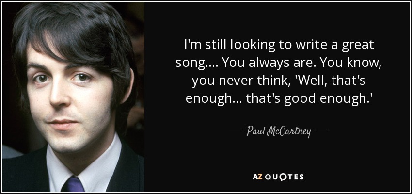 I'm still looking to write a great song.... You always are. You know, you never think, 'Well, that's enough ... that's good enough.' - Paul McCartney