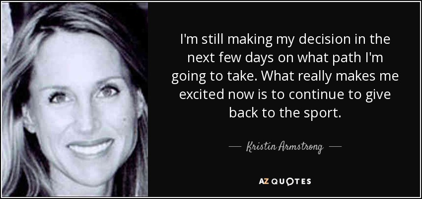 I'm still making my decision in the next few days on what path I'm going to take. What really makes me excited now is to continue to give back to the sport. - Kristin Armstrong