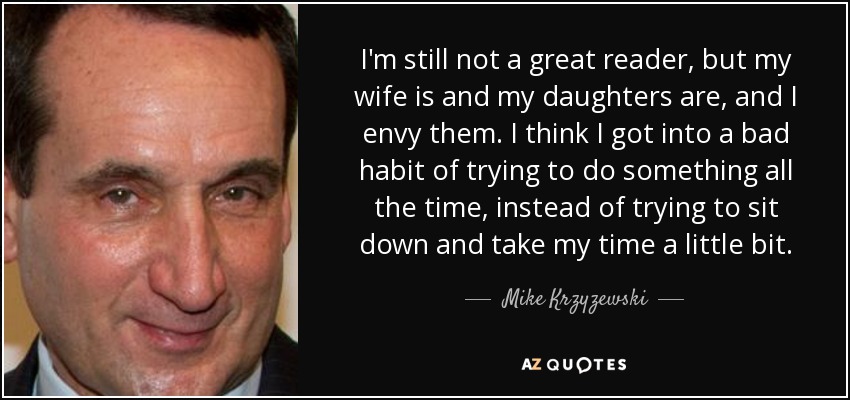 I'm still not a great reader, but my wife is and my daughters are, and I envy them. I think I got into a bad habit of trying to do something all the time, instead of trying to sit down and take my time a little bit. - Mike Krzyzewski