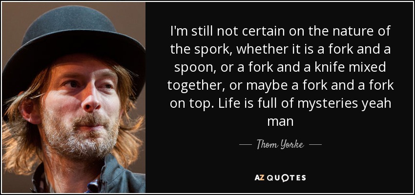 I'm still not certain on the nature of the spork, whether it is a fork and a spoon, or a fork and a knife mixed together, or maybe a fork and a fork on top. Life is full of mysteries yeah man - Thom Yorke