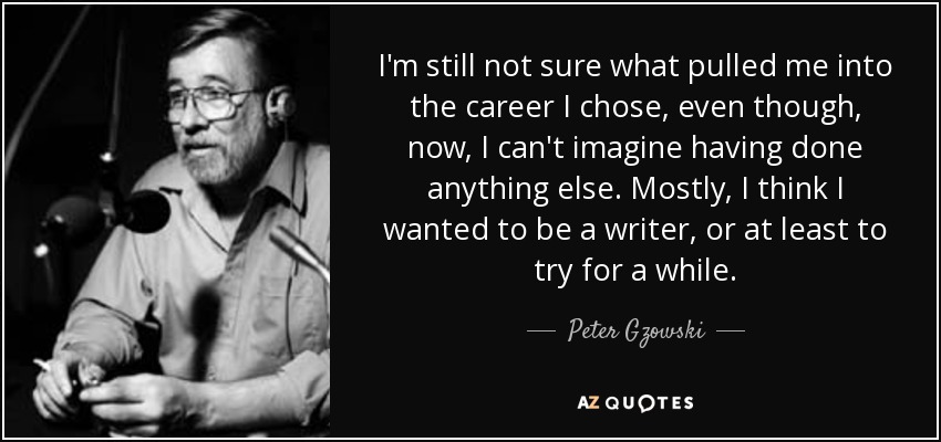 I'm still not sure what pulled me into the career I chose, even though, now, I can't imagine having done anything else. Mostly, I think I wanted to be a writer, or at least to try for a while. - Peter Gzowski
