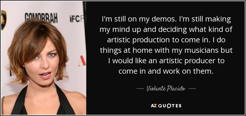 I'm still on my demos. I'm still making my mind up and deciding what kind of artistic production to come in. I do things at home with my musicians but I would like an artistic producer to come in and work on them. - Violante Placido