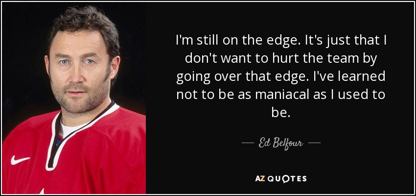 I'm still on the edge. It's just that I don't want to hurt the team by going over that edge. I've learned not to be as maniacal as I used to be. - Ed Belfour