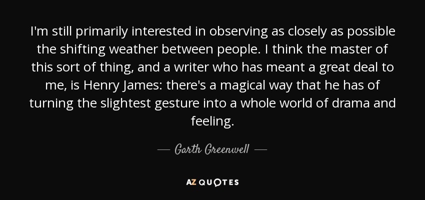 I'm still primarily interested in observing as closely as possible the shifting weather between people. I think the master of this sort of thing, and a writer who has meant a great deal to me, is Henry James: there's a magical way that he has of turning the slightest gesture into a whole world of drama and feeling. - Garth Greenwell