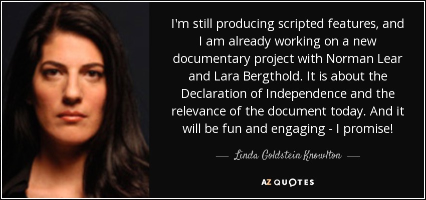 I'm still producing scripted features, and I am already working on a new documentary project with Norman Lear and Lara Bergthold. It is about the Declaration of Independence and the relevance of the document today. And it will be fun and engaging - I promise! - Linda Goldstein Knowlton