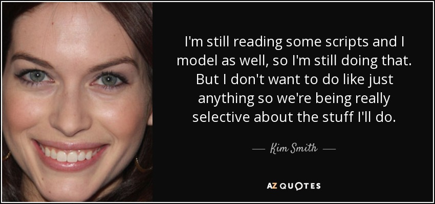 I'm still reading some scripts and I model as well, so I'm still doing that. But I don't want to do like just anything so we're being really selective about the stuff I'll do. - Kim Smith