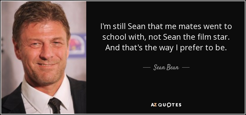 I'm still Sean that me mates went to school with, not Sean the film star. And that's the way I prefer to be. - Sean Bean