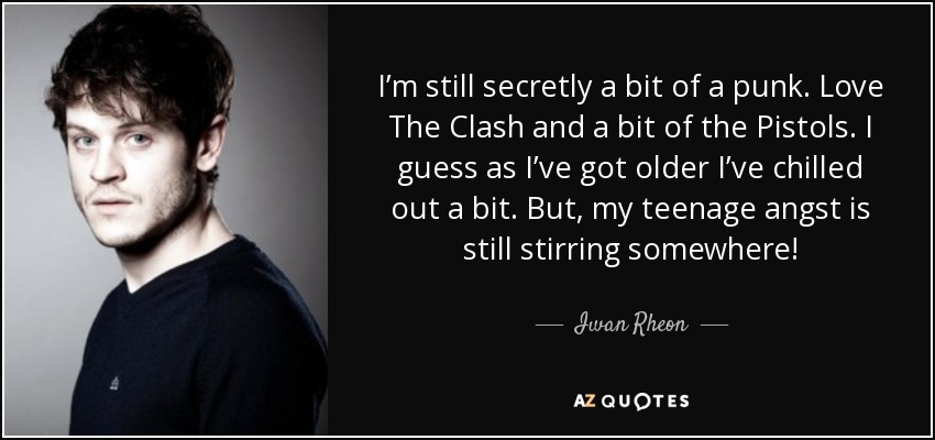 I’m still secretly a bit of a punk. Love The Clash and a bit of the Pistols. I guess as I’ve got older I’ve chilled out a bit. But, my teenage angst is still stirring somewhere! - Iwan Rheon